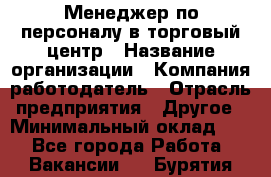 Менеджер по персоналу в торговый центр › Название организации ­ Компания-работодатель › Отрасль предприятия ­ Другое › Минимальный оклад ­ 1 - Все города Работа » Вакансии   . Бурятия респ.